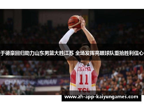 于德豪回归助力山东男篮大胜江苏 全场发挥亮眼球队重拾胜利信心