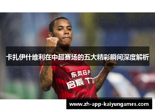 卡扎伊什维利在中超赛场的五大精彩瞬间深度解析