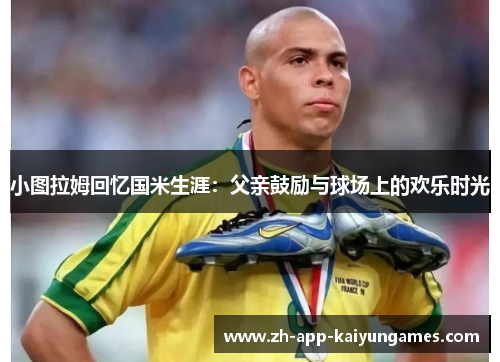 小图拉姆回忆国米生涯：父亲鼓励与球场上的欢乐时光