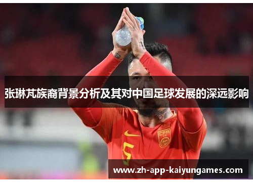 张琳芃族裔背景分析及其对中国足球发展的深远影响