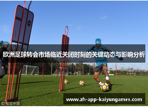 欧洲足球转会市场临近关闭时刻的关键动态与影响分析