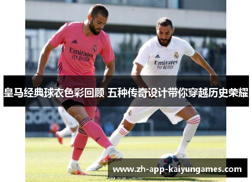 皇马经典球衣色彩回顾 五种传奇设计带你穿越历史荣耀 皇马经典球衣色彩回顾 五种传奇设计带你穿越历史荣耀