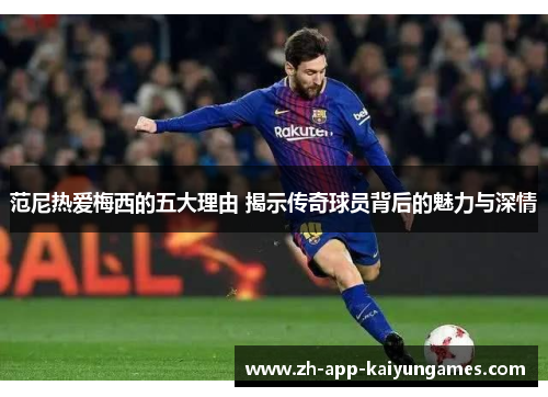 范尼热爱梅西的五大理由 揭示传奇球员背后的魅力与深情