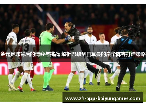金元足球背后的博弈与挑战 解析巴黎圣日耳曼的豪华阵容打造策略