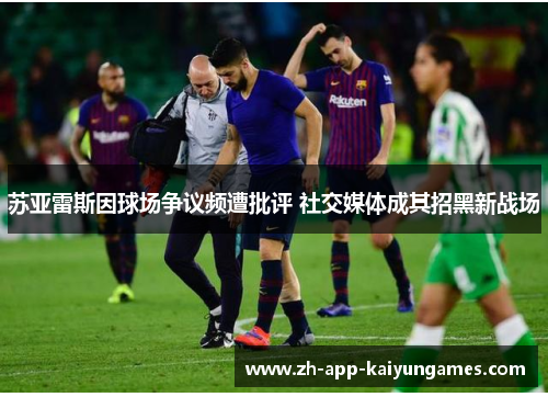 苏亚雷斯因球场争议频遭批评 社交媒体成其招黑新战场 苏亚雷斯因球场争议频遭批评 社交媒体成其招黑新战场