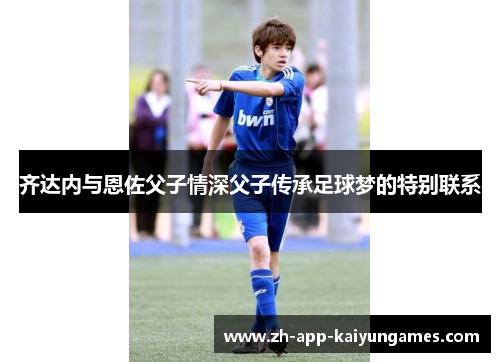 齐达内与恩佐父子情深父子传承足球梦的特别联系