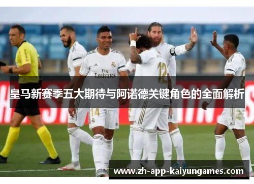 皇马新赛季五大期待与阿诺德关键角色的全面解析 皇马新赛季五大期待与阿诺德关键角色的全面解析