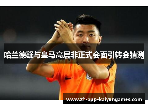 哈兰德疑与皇马高层非正式会面引转会猜测