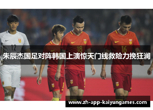 朱辰杰国足对阵韩国上演惊天门线救险力挽狂澜