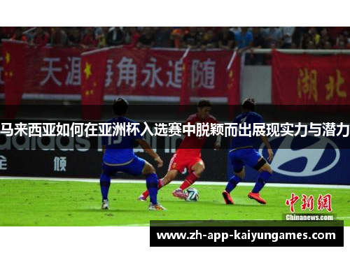 马来西亚如何在亚洲杯入选赛中脱颖而出展现实力与潜力 马来西亚如何在亚洲杯入选赛中脱颖而出展现实力与潜力