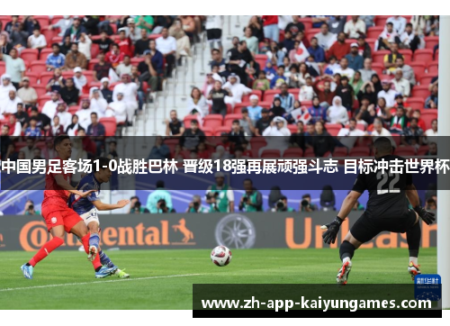 中国男足客场1-0战胜巴林 晋级18强再展顽强斗志 目标冲击世界杯 中国男足客场1-0战胜巴林 晋级18强再展顽强斗志 目标冲击世界杯